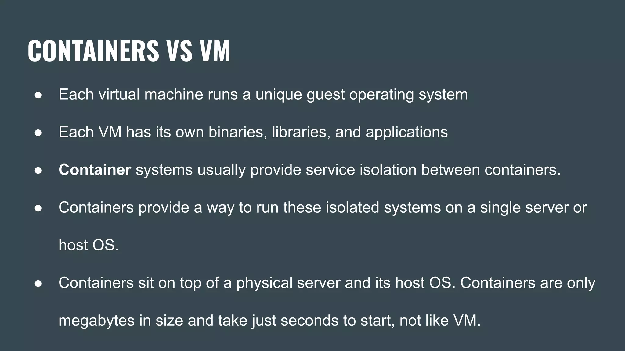 CONTAINERS VS VM
● Each virtual machine runs a unique guest operating system
● Each VM has its own binaries, libraries, and applications
● Container systems usually provide service isolation between containers.
● Containers provide a way to run these isolated systems on a single server or
host OS.
● Containers sit on top of a physical server and its host OS. Containers are only
megabytes in size and take just seconds to start, not like VM.
 