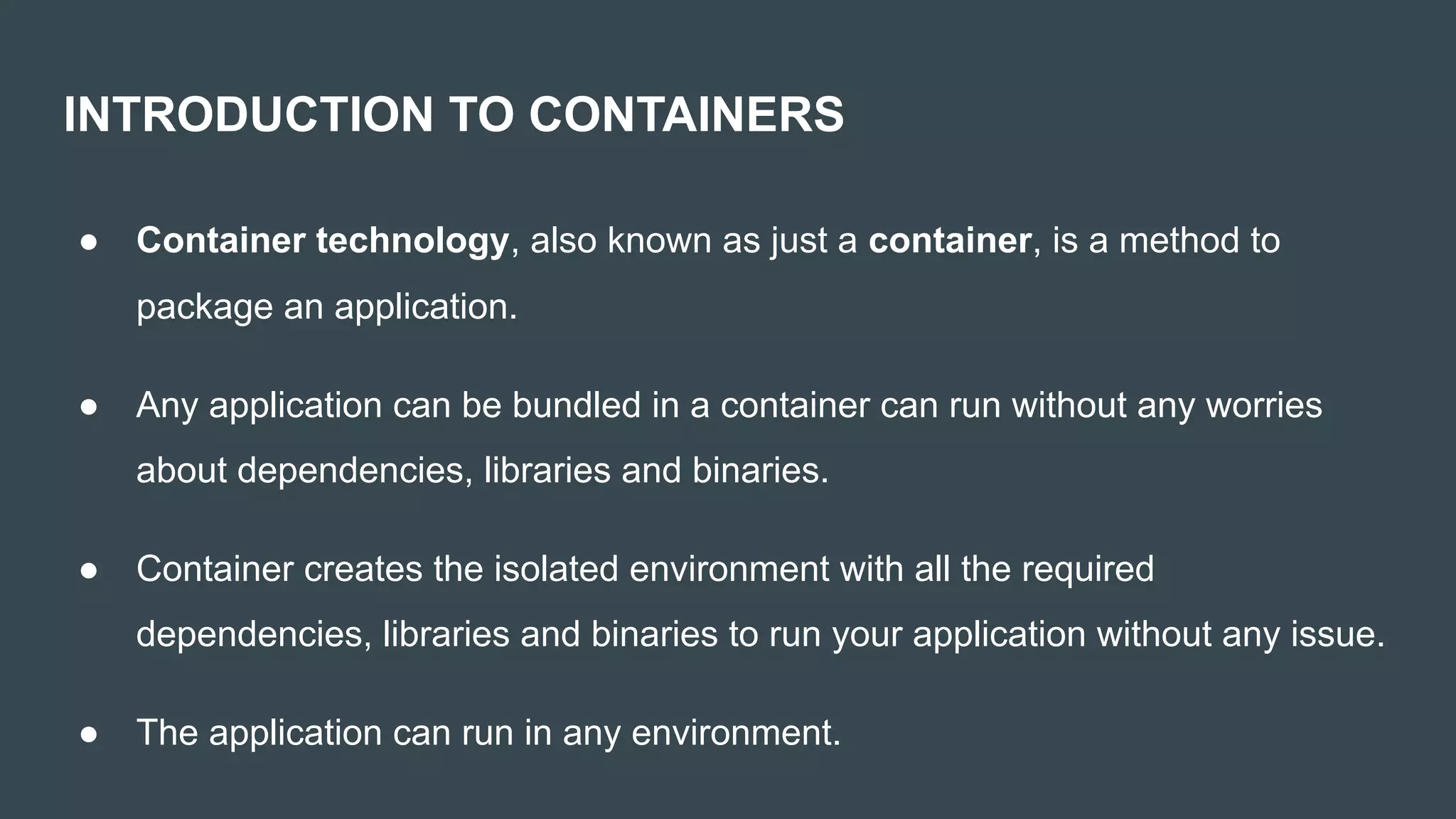 INTRODUCTION TO CONTAINERS
● Container technology, also known as just a container, is a method to
package an application.
● Any application can be bundled in a container can run without any worries
about dependencies, libraries and binaries.
● Container creates the isolated environment with all the required
dependencies, libraries and binaries to run your application without any issue.
● The application can run in any environment.
 