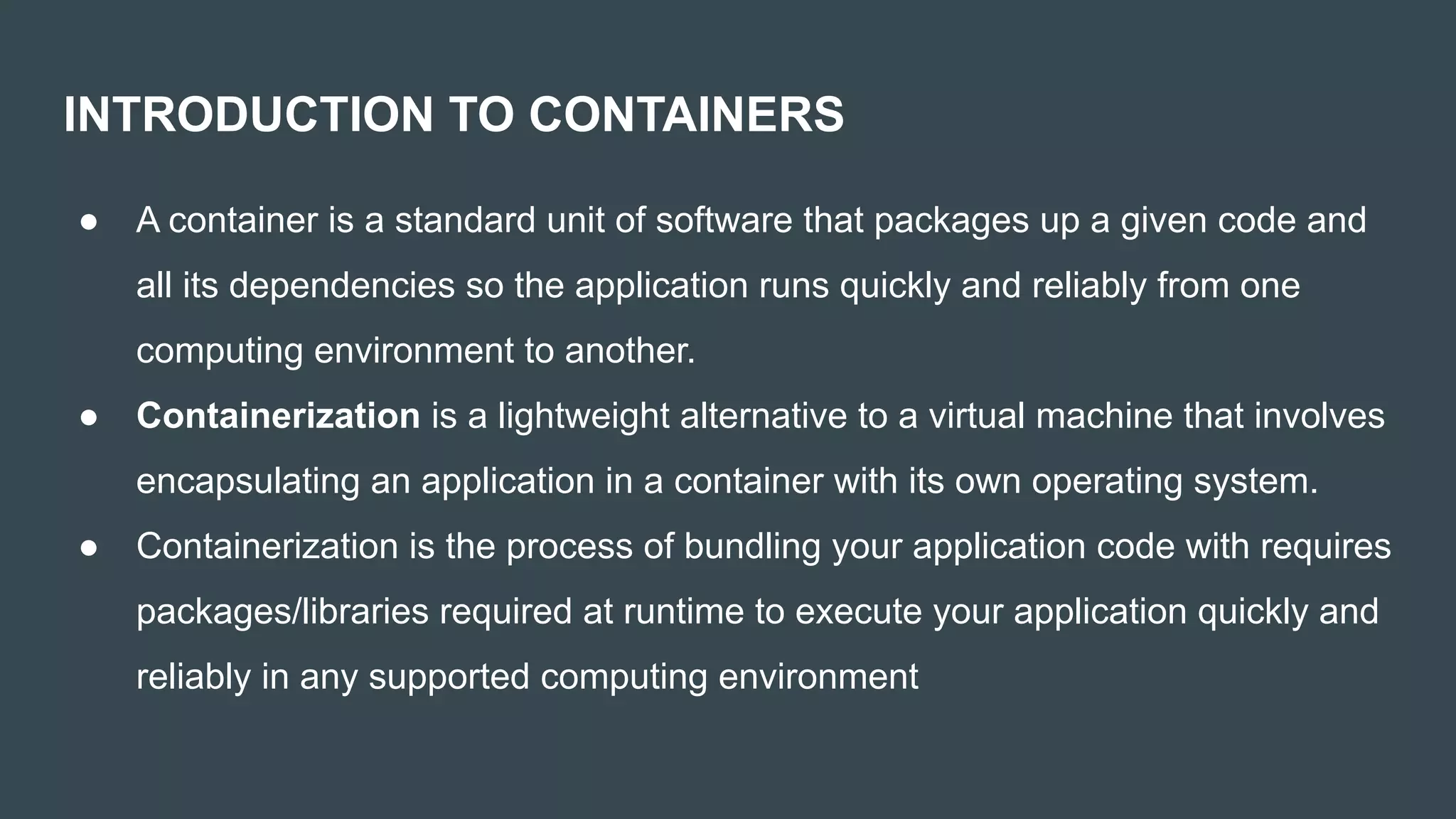 INTRODUCTION TO CONTAINERS
● A container is a standard unit of software that packages up a given code and
all its dependencies so the application runs quickly and reliably from one
computing environment to another.
● Containerization is a lightweight alternative to a virtual machine that involves
encapsulating an application in a container with its own operating system.
● Containerization is the process of bundling your application code with requires
packages/libraries required at runtime to execute your application quickly and
reliably in any supported computing environment
 