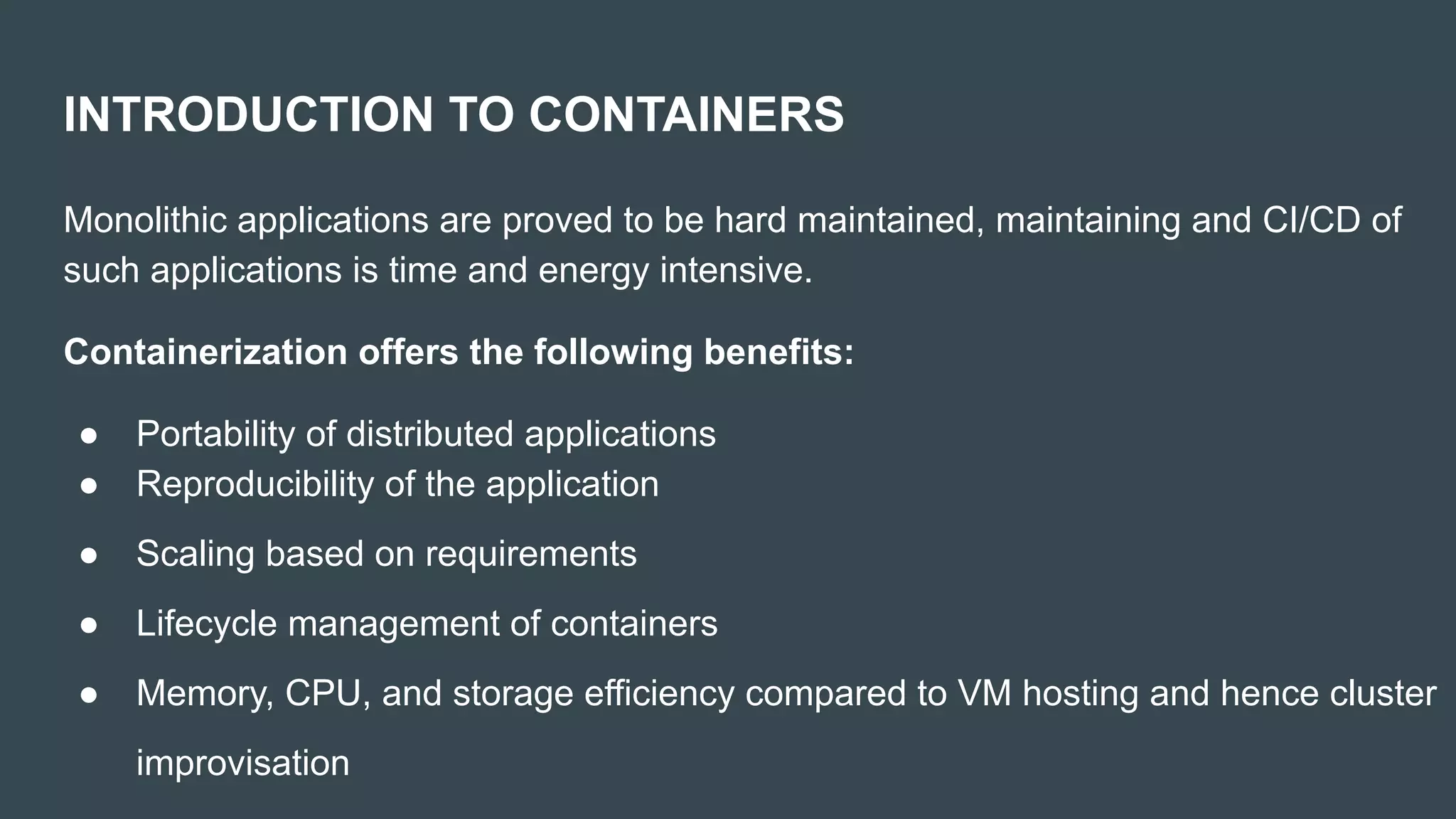 INTRODUCTION TO CONTAINERS
Monolithic applications are proved to be hard maintained, maintaining and CI/CD of
such applications is time and energy intensive.
Containerization offers the following benefits:
● Portability of distributed applications
● Reproducibility of the application
● Scaling based on requirements
● Lifecycle management of containers
● Memory, CPU, and storage efficiency compared to VM hosting and hence cluster
improvisation
 
