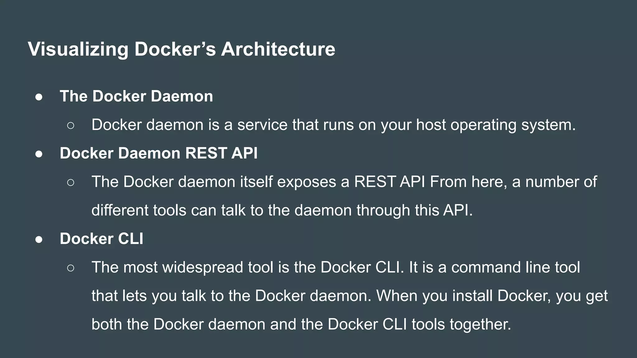Visualizing Docker’s Architecture
● The Docker Daemon
○ Docker daemon is a service that runs on your host operating system.
● Docker Daemon REST API
○ The Docker daemon itself exposes a REST API From here, a number of
different tools can talk to the daemon through this API.
● Docker CLI
○ The most widespread tool is the Docker CLI. It is a command line tool
that lets you talk to the Docker daemon. When you install Docker, you get
both the Docker daemon and the Docker CLI tools together.
 