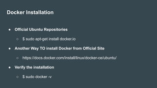 Docker Installation
● Official Ubuntu Repositories
○ $ sudo apt-get install docker.io
● Another Way TO install Docker from Official Site
○ https://docs.docker.com/install/linux/docker-ce/ubuntu/
● Verify the installation
○ $ sudo docker -v
 