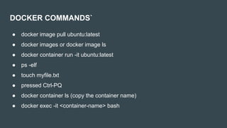DOCKER COMMANDS`
● docker image pull ubuntu:latest
● docker images or docker image ls
● docker container run -it ubuntu:latest
● ps -elf
● touch myfile.txt
● pressed Ctrl-PQ
● docker container ls (copy the container name)
● docker exec -it <container-name> bash
 