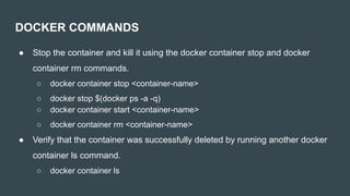 ● Stop the container and kill it using the docker container stop and docker
container rm commands.
○ docker container stop <container-name>
○ docker stop $(docker ps -a -q)
○ docker container start <container-name>
○ docker container rm <container-name>
● Verify that the container was successfully deleted by running another docker
container ls command.
○ docker container ls
DOCKER COMMANDS
 