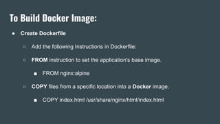 To Build Docker Image:
● Create Dockerfile
○ Add the following Instructions in Dockerfile:
○ FROM instruction to set the application's base image.
■ FROM nginx:alpine
○ COPY files from a specific location into a Docker image.
■ COPY index.html /usr/share/nginx/html/index.html
 