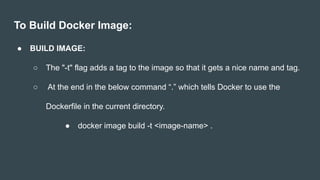 To Build Docker Image:
● BUILD IMAGE:
○ The "-t" flag adds a tag to the image so that it gets a nice name and tag.
○ At the end in the below command “.” which tells Docker to use the
Dockerfile in the current directory.
● docker image build -t <image-name> .
 