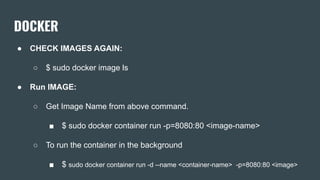 DOCKER
● CHECK IMAGES AGAIN:
○ $ sudo docker image ls
● Run IMAGE:
○ Get Image Name from above command.
■ $ sudo docker container run -p=8080:80 <image-name>
○ To run the container in the background
■ $ sudo docker container run -d --name <container-name> -p=8080:80 <image>
 
