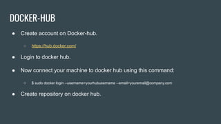 DOCKER-HUB
● Create account on Docker-hub.
○ https://hub.docker.com/
● Login to docker hub.
● Now connect your machine to docker hub using this command:
○ $ sudo docker login --username=yourhubusername --email=youremail@company.com
● Create repository on docker hub.
 