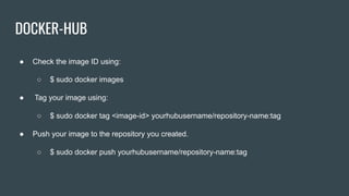 DOCKER-HUB
● Check the image ID using:
○ $ sudo docker images
● Tag your image using:
○ $ sudo docker tag <image-id> yourhubusername/repository-name:tag
● Push your image to the repository you created.
○ $ sudo docker push yourhubusername/repository-name:tag
 