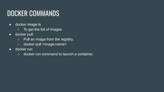 DOCKER COMMANDS
● docker image ls
○ To get the list of images
● docker pull
○ Pull an image from the registry.
○ docker pull <image-name>
● docker run
○ docker run command to launch a container.
 
