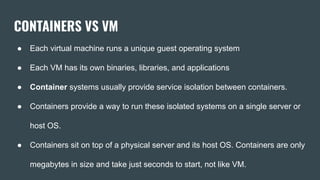 CONTAINERS VS VM
● Each virtual machine runs a unique guest operating system
● Each VM has its own binaries, libraries, and applications
● Container systems usually provide service isolation between containers.
● Containers provide a way to run these isolated systems on a single server or
host OS.
● Containers sit on top of a physical server and its host OS. Containers are only
megabytes in size and take just seconds to start, not like VM.
 