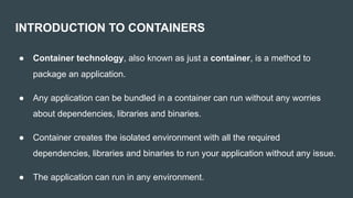 INTRODUCTION TO CONTAINERS
● Container technology, also known as just a container, is a method to
package an application.
● Any application can be bundled in a container can run without any worries
about dependencies, libraries and binaries.
● Container creates the isolated environment with all the required
dependencies, libraries and binaries to run your application without any issue.
● The application can run in any environment.
 