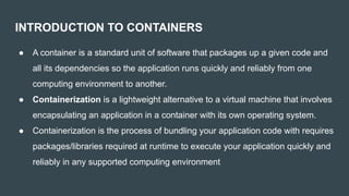 INTRODUCTION TO CONTAINERS
● A container is a standard unit of software that packages up a given code and
all its dependencies so the application runs quickly and reliably from one
computing environment to another.
● Containerization is a lightweight alternative to a virtual machine that involves
encapsulating an application in a container with its own operating system.
● Containerization is the process of bundling your application code with requires
packages/libraries required at runtime to execute your application quickly and
reliably in any supported computing environment
 