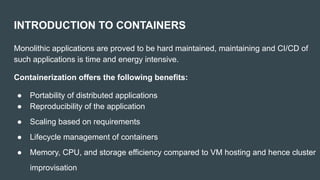 INTRODUCTION TO CONTAINERS
Monolithic applications are proved to be hard maintained, maintaining and CI/CD of
such applications is time and energy intensive.
Containerization offers the following benefits:
● Portability of distributed applications
● Reproducibility of the application
● Scaling based on requirements
● Lifecycle management of containers
● Memory, CPU, and storage efficiency compared to VM hosting and hence cluster
improvisation
 