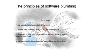 Thou shall...
1. re-use and improve existing plumbing
2. make new plumbing easy to re-use and improve
3. Follow the unix principles: make small simple tools, not big
complicated ones
4. define standard interfaces for assembling larger systems
The principles of software plumbing
 