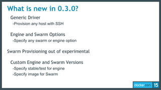 What is new in 0.3.0?
Generic Driver
-Provision any host with SSH
Engine and Swarm Options
-Specify any swarm or engine option
Swarm Provisioning out of experimental
Custom Engine and Swarm Versions
-Specify stable/test for engine
-Specify image for Swarm
 