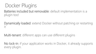 Docker Plugins
Batteries included but removable: default implementation is a
plugin too!
Dynamically loaded: extend Docker without patching or restarting
it
Multi-tenant: different apps can use different plugins
No lock-in: if your application works in Docker, it already supports
every plugin.
 