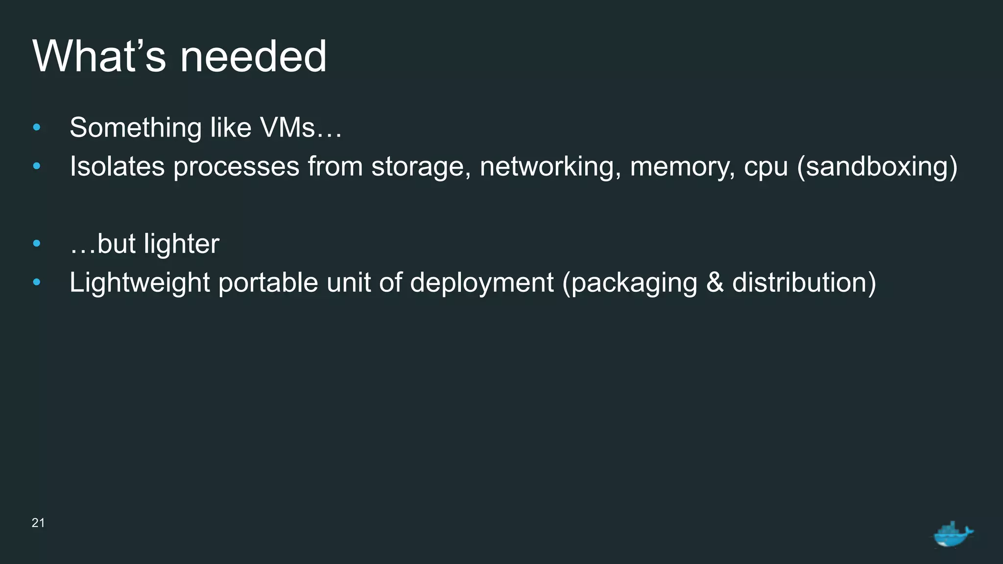 What’s needed
• Something like VMs…
• Isolates processes from storage, networking, memory, cpu (sandboxing)
• …but lighter
• Lightweight portable unit of deployment (packaging & distribution)
21
 