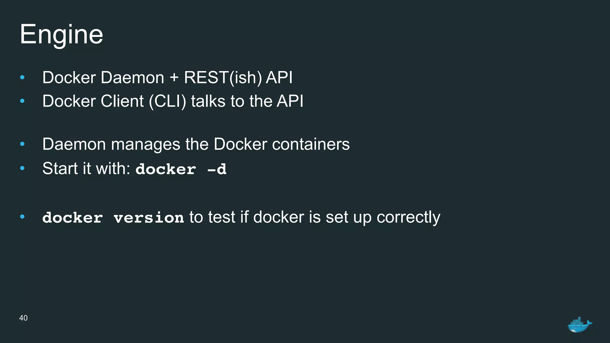 Engine
• Docker Daemon + REST(ish) API
• Docker Client (CLI) talks to the API 
• Daemon manages the Docker containers
• Start it with: docker -d
• docker version to test if docker is set up correctly
40
 