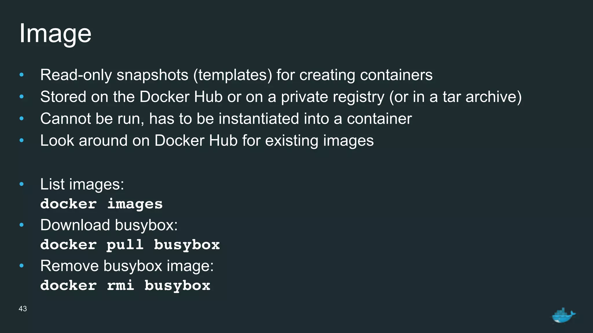 Image
• Read-only snapshots (templates) for creating containers
• Stored on the Docker Hub or on a private registry (or in a tar archive)
• Cannot be run, has to be instantiated into a container
• Look around on Docker Hub for existing images
• List images: 
docker images
• Download busybox: 
docker pull busybox
• Remove busybox image: 
docker rmi busybox
43
 
