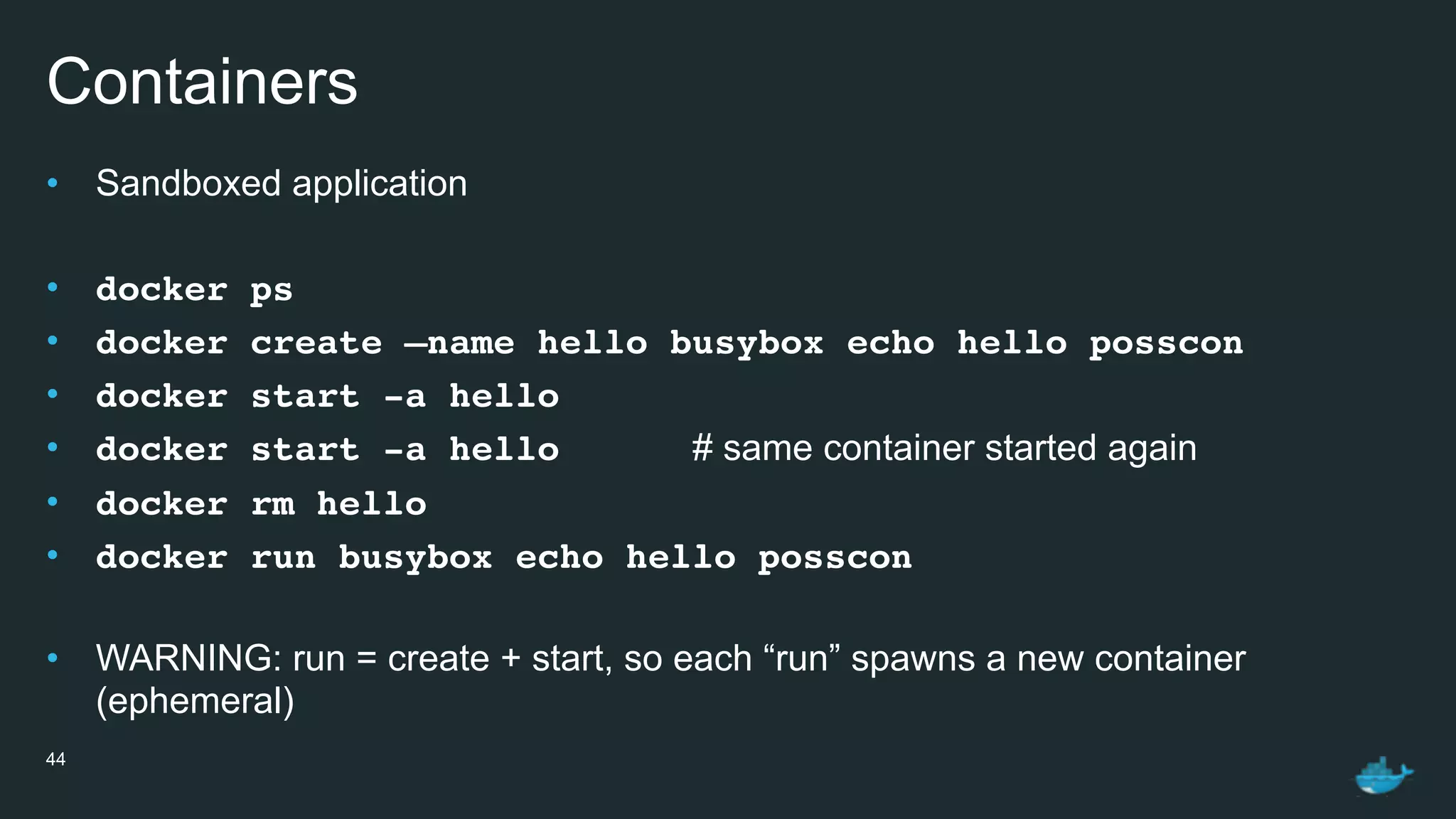 Containers
• Sandboxed application
• docker ps
• docker create —name hello busybox echo hello posscon
• docker start -a hello
• docker start -a hello # same container started again
• docker rm hello
• docker run busybox echo hello posscon
• WARNING: run = create + start, so each “run” spawns a new container
(ephemeral)
44
 