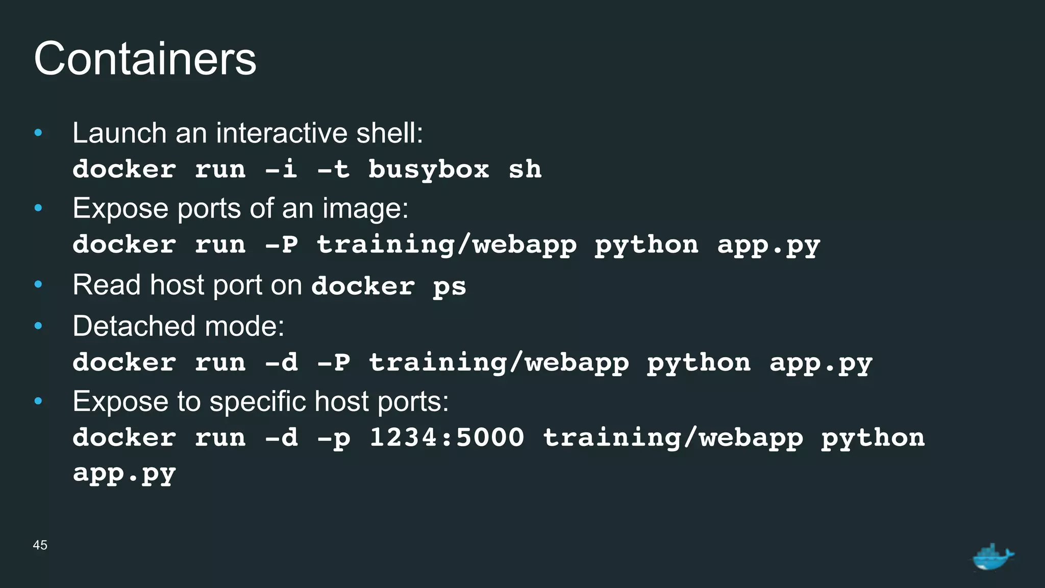 Containers
• Launch an interactive shell: 
docker run -i -t busybox sh
• Expose ports of an image: 
docker run -P training/webapp python app.py
• Read host port on docker ps
• Detached mode: 
docker run -d -P training/webapp python app.py
• Expose to specific host ports: 
docker run -d -p 1234:5000 training/webapp python
app.py
45
 