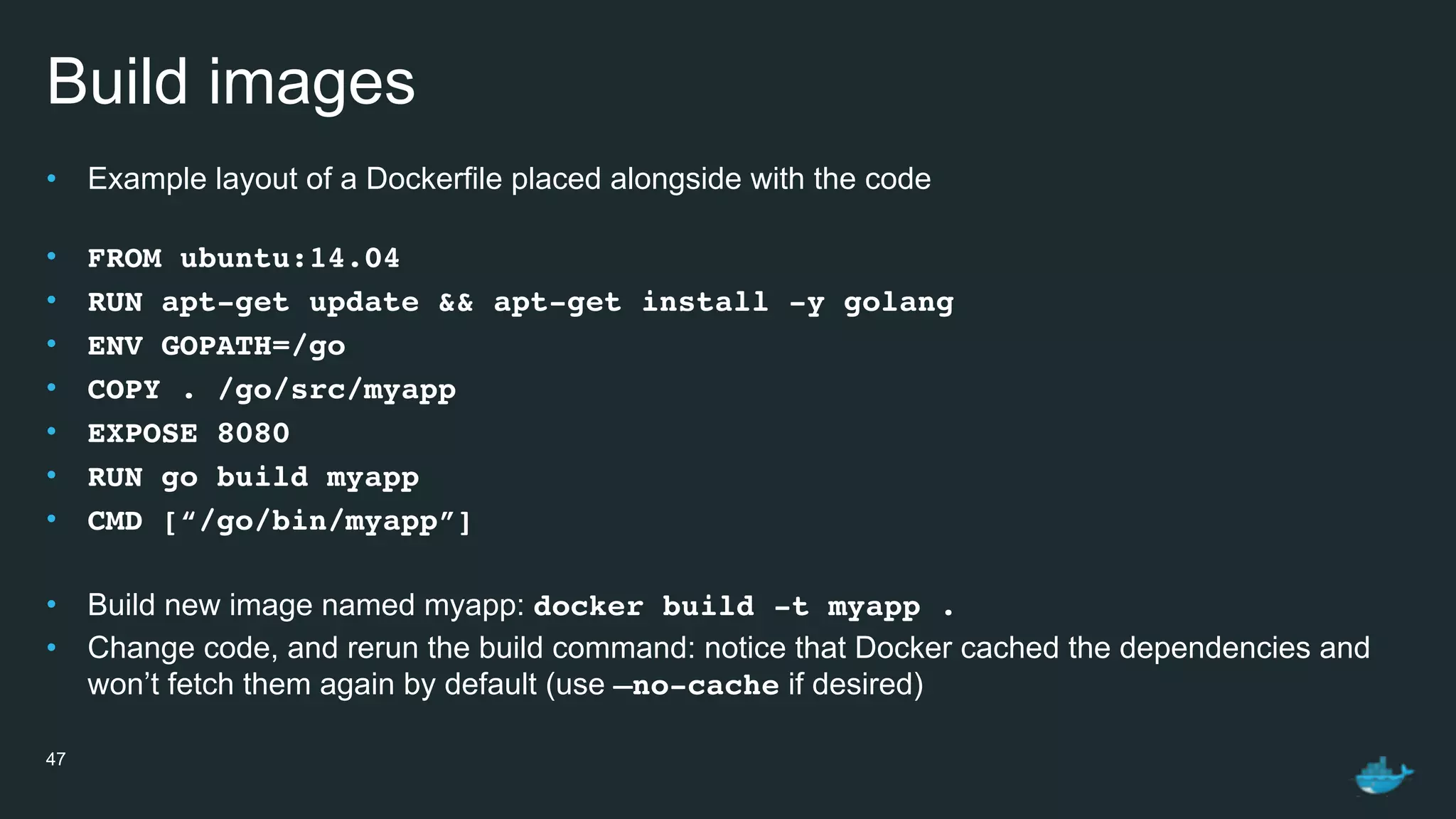 Build images
• Example layout of a Dockerfile placed alongside with the code 
• FROM ubuntu:14.04
• RUN apt-get update && apt-get install -y golang
• ENV GOPATH=/go
• COPY . /go/src/myapp
• EXPOSE 8080
• RUN go build myapp
• CMD [“/go/bin/myapp”]
• Build new image named myapp: docker build -t myapp .
• Change code, and rerun the build command: notice that Docker cached the dependencies and
won’t fetch them again by default (use —no-cache if desired)
47
 