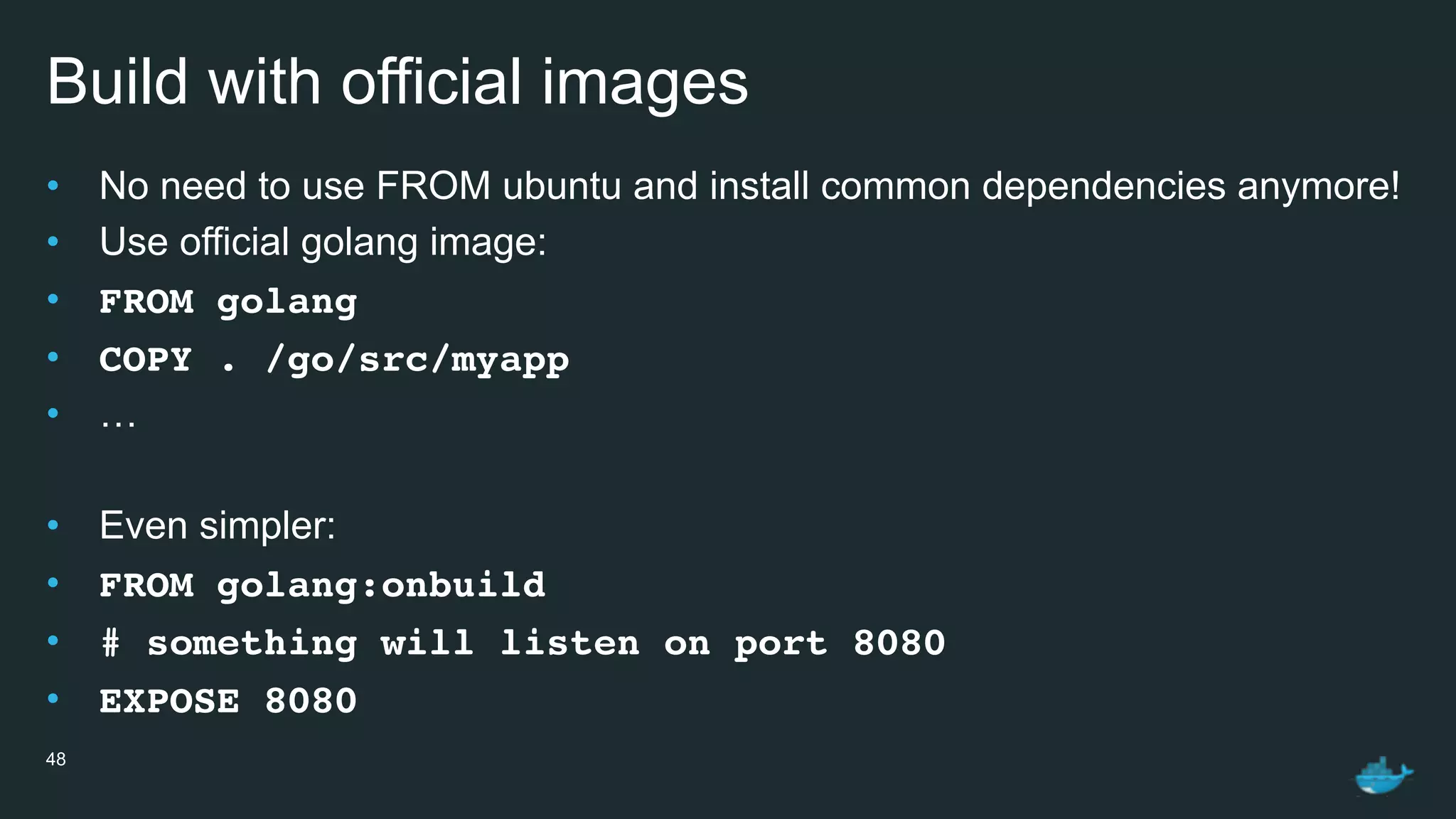 Build with official images
• No need to use FROM ubuntu and install common dependencies anymore!
• Use official golang image:
• FROM golang
• COPY . /go/src/myapp
• …
• Even simpler:
• FROM golang:onbuild
• # something will listen on port 8080
• EXPOSE 8080
48
 