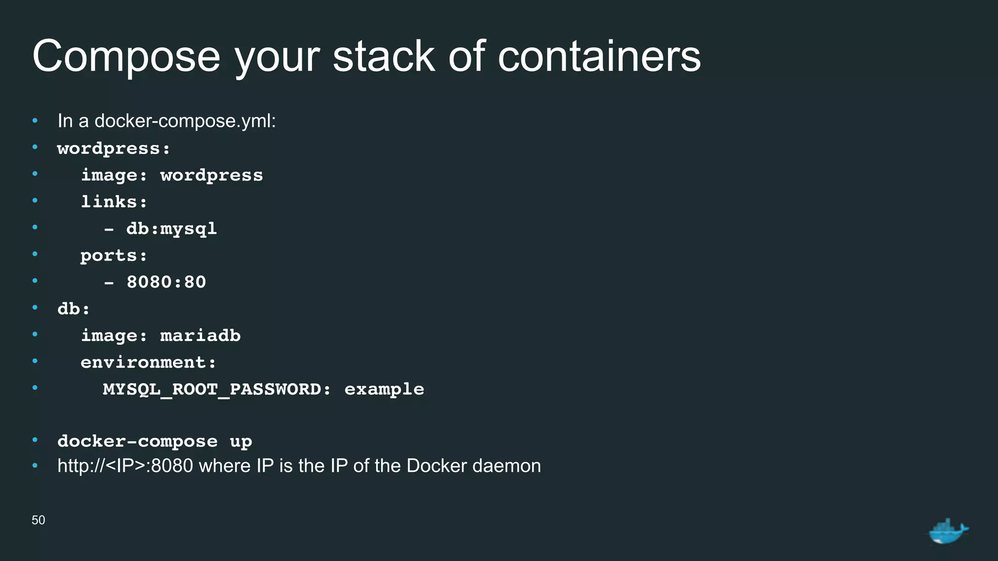 Compose your stack of containers
• In a docker-compose.yml:
• wordpress:
• image: wordpress
• links:
• - db:mysql
• ports:
• - 8080:80
• db:
• image: mariadb
• environment:
• MYSQL_ROOT_PASSWORD: example
• docker-compose up
• http://<IP>:8080 where IP is the IP of the Docker daemon
50
 