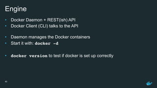 Engine
• Docker Daemon + REST(ish) API
• Docker Client (CLI) talks to the API 
• Daemon manages the Docker containers
• Start it with: docker -d
• docker version to test if docker is set up correctly
40
 