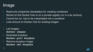 Image
• Read-only snapshots (templates) for creating containers
• Stored on the Docker Hub or on a private registry (or in a tar archive)
• Cannot be run, has to be instantiated into a container
• Look around on Docker Hub for existing images
• List images: 
docker images
• Download busybox: 
docker pull busybox
• Remove busybox image: 
docker rmi busybox
43
 
