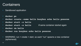 Containers
• Sandboxed application
• docker ps
• docker create —name hello busybox echo hello posscon
• docker start -a hello
• docker start -a hello # same container started again
• docker rm hello
• docker run busybox echo hello posscon
• WARNING: run = create + start, so each “run” spawns a new container
(ephemeral)
44
 