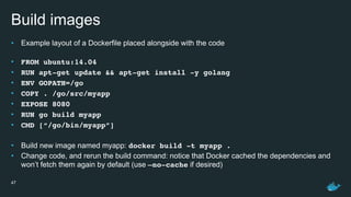 Build images
• Example layout of a Dockerfile placed alongside with the code 
• FROM ubuntu:14.04
• RUN apt-get update && apt-get install -y golang
• ENV GOPATH=/go
• COPY . /go/src/myapp
• EXPOSE 8080
• RUN go build myapp
• CMD [“/go/bin/myapp”]
• Build new image named myapp: docker build -t myapp .
• Change code, and rerun the build command: notice that Docker cached the dependencies and
won’t fetch them again by default (use —no-cache if desired)
47
 