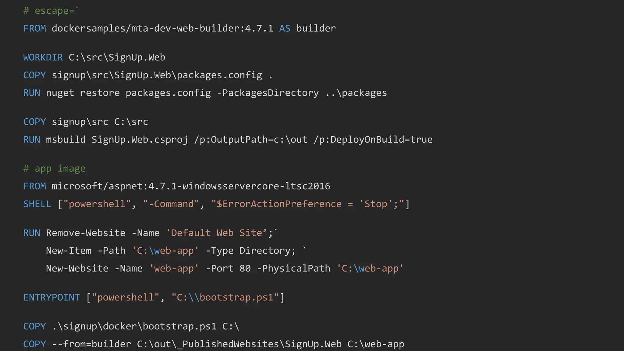 # escape=`
FROM dockersamples/mta-dev-web-builder:4.7.1 AS builder
WORKDIR C:srcSignUp.Web
COPY signupsrcSignUp.Webpackages.config .
RUN nuget restore packages.config -PackagesDirectory ..packages
COPY signupsrc C:src
RUN msbuild SignUp.Web.csproj /p:OutputPath=c:out /p:DeployOnBuild=true
# app image
FROM microsoft/aspnet:4.7.1-windowsservercore-ltsc2016
SHELL ["powershell", "-Command", "$ErrorActionPreference = 'Stop';"]
RUN Remove-Website -Name 'Default Web Site’;`
New-Item -Path 'C:web-app' -Type Directory; `
New-Website -Name 'web-app' -Port 80 -PhysicalPath 'C:web-app'
ENTRYPOINT ["powershell", "C:bootstrap.ps1"]
COPY .signupdockerbootstrap.ps1 C:
COPY --from=builder C:out_PublishedWebsitesSignUp.Web C:web-app
 