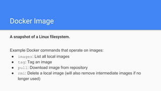 Docker Image
A snapshot of a Linux filesystem.
Example Docker commands that operate on images:
● images: List all local images
● tag: Tag an image
● pull: Download image from repository
● rmi: Delete a local image (will also remove intermediate images if no
longer used)
 