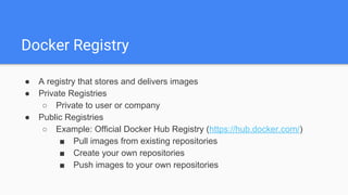 Docker Registry
● A registry that stores and delivers images
● Private Registries
○ Private to user or company
● Public Registries
○ Example: Official Docker Hub Registry (https://hub.docker.com/)
■ Pull images from existing repositories
■ Create your own repositories
■ Push images to your own repositories
 