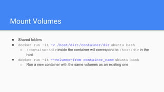 Mount Volumes
● Shared folders
● docker run –it –v /host/dir:/container/dir ubuntu bash
○ /container/dirinside the container will correspond to /host/dir in the
host
● docker run –it --volumes-from container_name ubuntu bash
○ Run a new container with the same volumes as an existing one
 