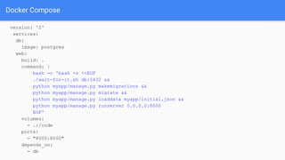 Docker Compose
version: '2'
services:
db:
image: postgres
web:
build: .
command: |
bash -c 'bash -s <<EOF
./wait-for-it.sh db:5432 &&
python myapp/manage.py makemigrations &&
python myapp/manage.py migrate &&
python myapp/manage.py loaddata myapp/initial.json &&
python myapp/manage.py runserver 0.0.0.0:8000
EOF'
volumes:
- .:/code
ports:
- "8000:8000"
depends_on:
- db
 