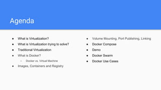 Agenda
● What is Virtualization?
● What is Virtualization trying to solve?
● Traditional Virtualization
● What is Docker?
○ Docker vs. Virtual Machine
● Images, Containers and Registry
● Volume Mounting, Port Publishing, Linking
● Docker Compose
● Demo
● Docker Swarm
● Docker Use Cases
 