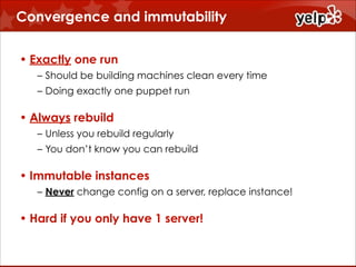 Convergence and immutability
• Exactly one run
– Should be building machines clean every time
– Doing exactly one puppet run

• Always rebuild
– Unless you rebuild regularly
– You don’t know you can rebuild

• Immutable instances
– Never change config on a server, replace instance!

• Hard if you only have 1 server!

 