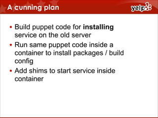 A cunning plan
• Build puppet code for installing
service on the old server
• Run same puppet code inside a
container to install packages / build
config
• Add shims to start service inside
container

 
