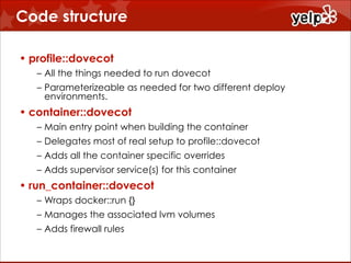 Code structure
• profile::dovecot
– All the things needed to run dovecot
– Parameterizeable as needed for two different deploy
environments.

• container::dovecot
– Main entry point when building the container
– Delegates most of real setup to profile::dovecot
– Adds all the container specific overrides
– Adds supervisor service(s) for this container

• run_container::dovecot
– Wraps docker::run {}
– Manages the associated lvm volumes
– Adds firewall rules

 