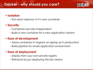 Docker - why should you care?
• Isolation
– Run each daemon in it’s own container

• Security
– Containers are fully independent
– Build a new container for a new application version!

• Ease of development
– Same containers in Vagrant on laptop as in production!
– Build pipeline for whole application environment

• Ease of deployment
– Deploy from your own private registry
– Roll back by just deploying the last version

 