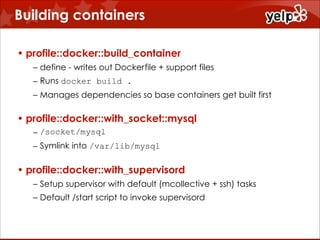 Building containers
• profile::docker::build_container
– define - writes out Dockerfile + support files
– Runs docker build .
– Manages dependencies so base containers get built first

• profile::docker::with_socket::mysql
– /socket/mysql
– Symlink into /var/lib/mysql

• profile::docker::with_supervisord
– Setup supervisor with default (mcollective + ssh) tasks
– Default /start script to invoke supervisord

 