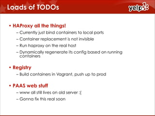 Loads of TODOs
• HAProxy all the things!
– Currently just bind containers to local ports
– Container replacement is not invisible
– Run haproxy on the real host
– Dynamically regenerate its config based on running
containers

• Registry
– Build containers in Vagrant, push up to prod

• PAAS web stuff
– www all still lives on old server :(
– Gonna fix this real soon

 
