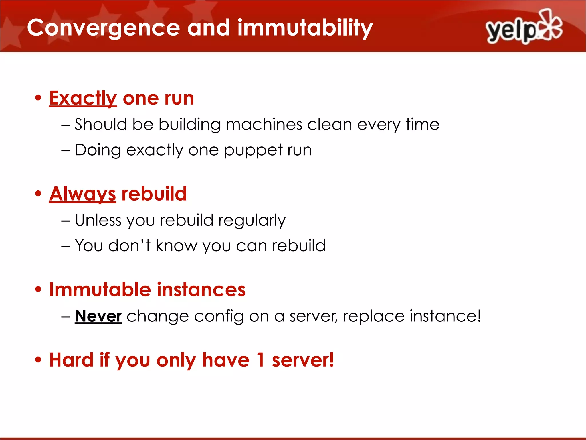 Convergence and immutability
• Exactly one run
– Should be building machines clean every time
– Doing exactly one puppet run

• Always rebuild
– Unless you rebuild regularly
– You don’t know you can rebuild

• Immutable instances
– Never change config on a server, replace instance!

• Hard if you only have 1 server!

 