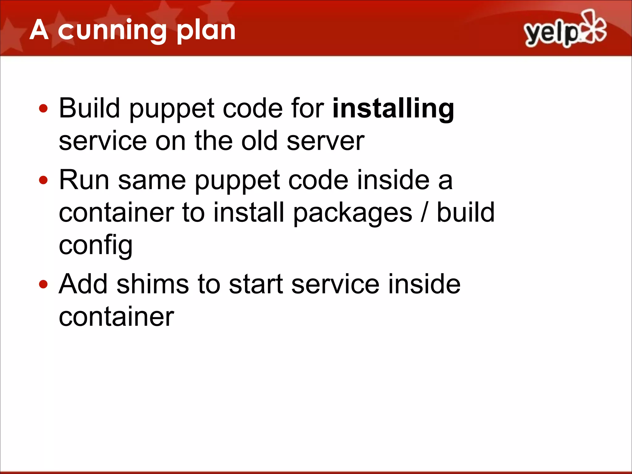 A cunning plan
• Build puppet code for installing
service on the old server
• Run same puppet code inside a
container to install packages / build
config
• Add shims to start service inside
container

 