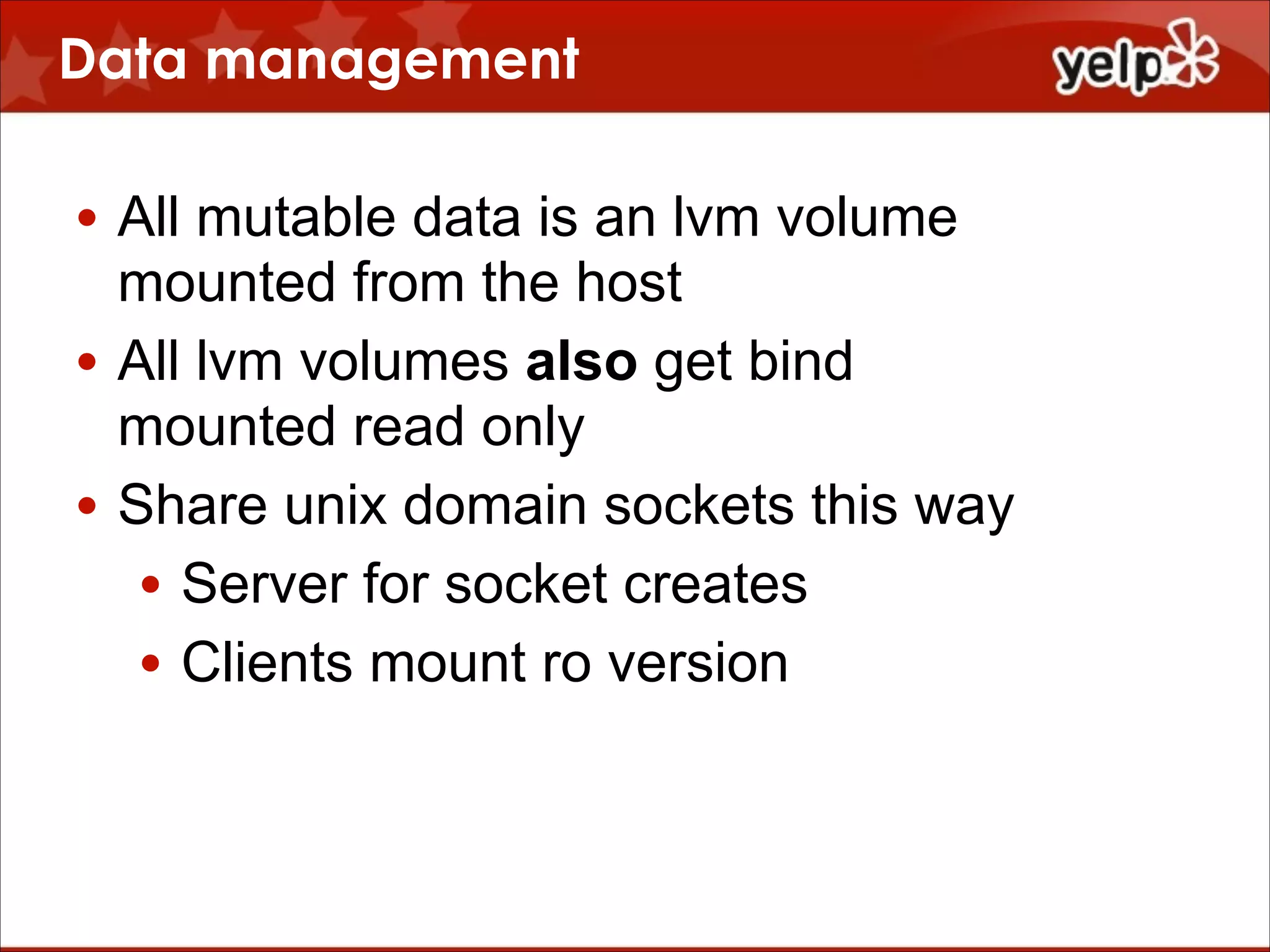 Data management
• All mutable data is an lvm volume
mounted from the host
• All lvm volumes also get bind
mounted read only
• Share unix domain sockets this way
• Server for socket creates
• Clients mount ro version

 