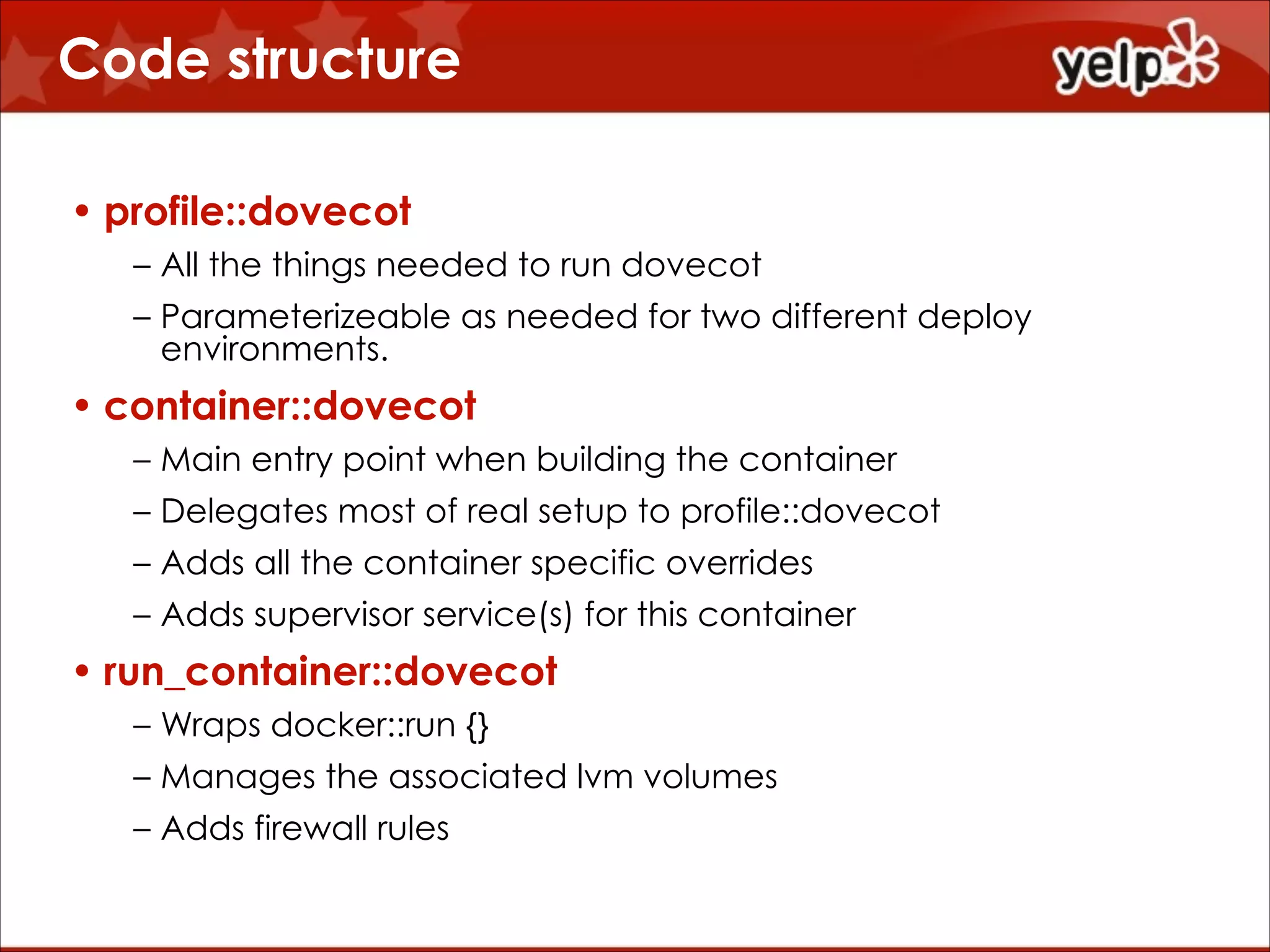 Code structure
• profile::dovecot
– All the things needed to run dovecot
– Parameterizeable as needed for two different deploy
environments.

• container::dovecot
– Main entry point when building the container
– Delegates most of real setup to profile::dovecot
– Adds all the container specific overrides
– Adds supervisor service(s) for this container

• run_container::dovecot
– Wraps docker::run {}
– Manages the associated lvm volumes
– Adds firewall rules

 