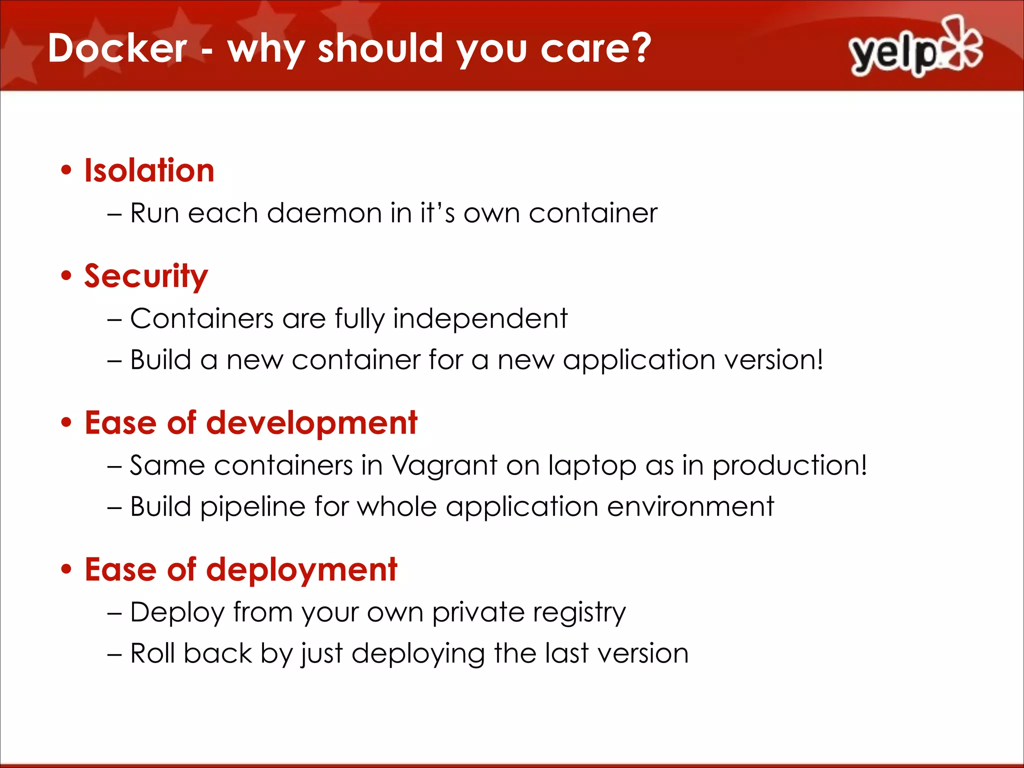 Docker - why should you care?
• Isolation
– Run each daemon in it’s own container

• Security
– Containers are fully independent
– Build a new container for a new application version!

• Ease of development
– Same containers in Vagrant on laptop as in production!
– Build pipeline for whole application environment

• Ease of deployment
– Deploy from your own private registry
– Roll back by just deploying the last version

 